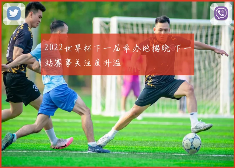 2022世界杯下一届举办地揭晓 下一站赛事关注度升温